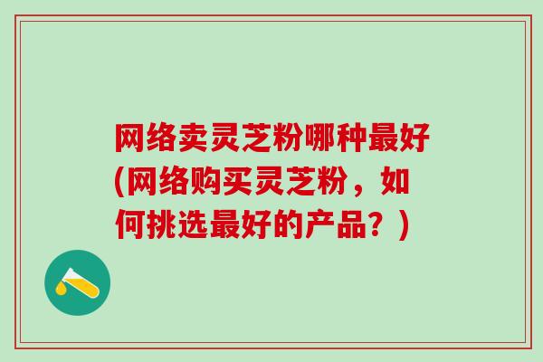 网络卖灵芝粉哪种最好(网络购买灵芝粉，如何挑选最好的产品？)