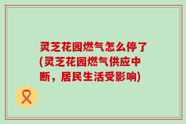 灵芝花园燃气怎么停了(灵芝花园燃气供应中断，居民生活受影响)