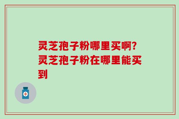 灵芝孢子粉哪里买啊？灵芝孢子粉在哪里能买到