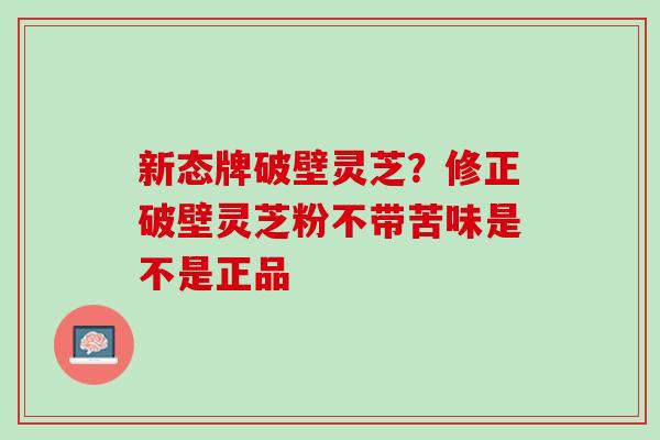 新态牌破壁灵芝？修正破壁灵芝粉不带苦味是不是正品