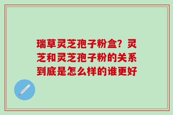 瑞草灵芝孢子粉盒？灵芝和灵芝孢子粉的关系到底是怎么样的谁更好