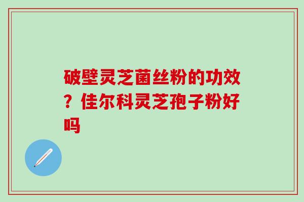 破壁灵芝菌丝粉的功效？佳尔科灵芝孢子粉好吗