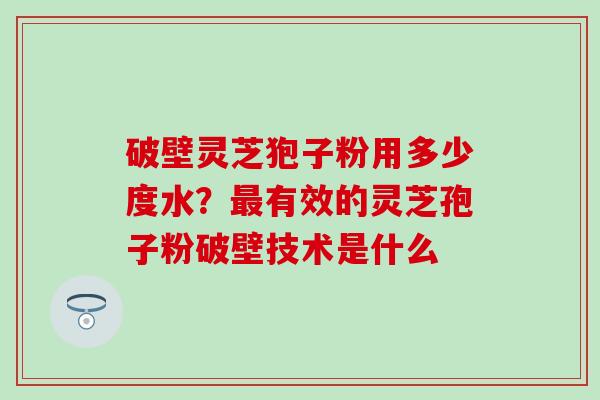 破壁灵芝狍子粉用多少度水？最有效的灵芝孢子粉破壁技术是什么