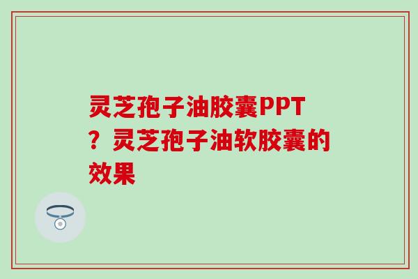 灵芝孢子油胶囊PPT？灵芝孢子油软胶囊的效果