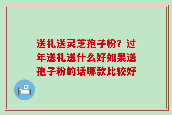 送礼送灵芝孢子粉？过年送礼送什么好如果送孢子粉的话哪款比较好