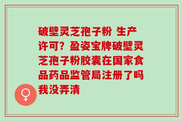破壁灵芝孢子粉 生产许可？盈姿宝牌破壁灵芝孢子粉胶囊在国家食品药品监管局注册了吗我没弄清