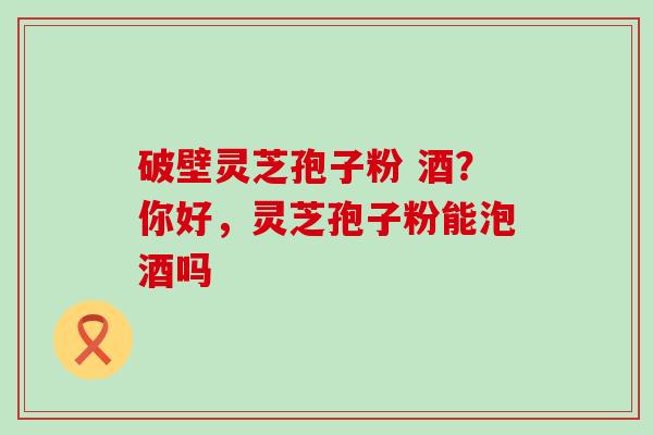 破壁灵芝孢子粉 酒？你好，灵芝孢子粉能泡酒吗