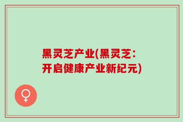 黑灵芝产业(黑灵芝:开启健康产业新纪元) 黑灵芝产业(黑灵芝:开启健康产业新纪元)