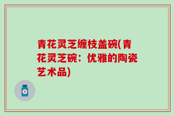 青花灵芝缠枝盖碗(青花灵芝碗：优雅的陶瓷艺术品)
