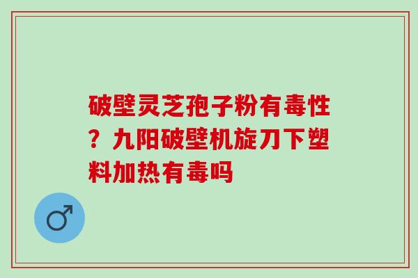 破壁灵芝孢子粉有毒性？九阳破壁机旋刀下塑料加热有毒吗