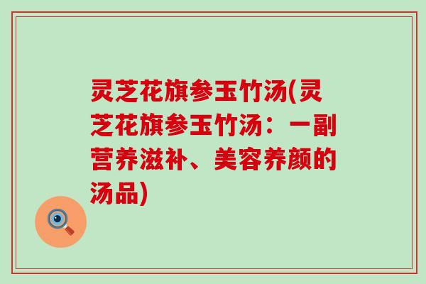 灵芝花旗参玉竹汤(灵芝花旗参玉竹汤：一副营养滋补、美容养颜的汤品)