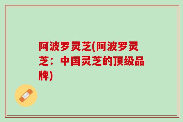 阿波罗灵芝(阿波罗灵芝:中国灵芝的品牌) 阿波罗灵芝(阿波罗灵芝:中国灵芝的品牌)