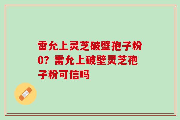 雷允上灵芝破壁孢子粉0？雷允上破壁灵芝孢子粉可信吗