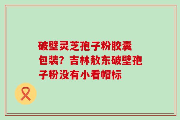 破壁灵芝孢子粉胶囊 包装？吉林敖东破壁孢子粉没有小看帽标