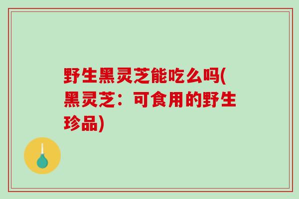 野生黑灵芝能吃么吗(黑灵芝：可食用的野生珍品)