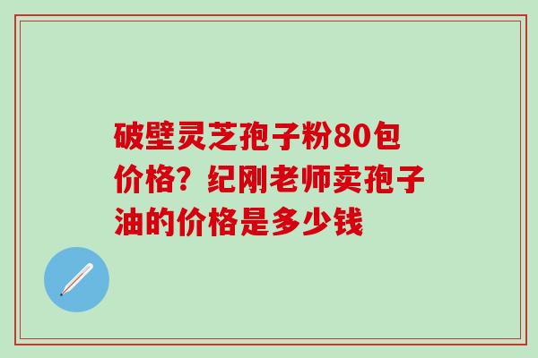 破壁灵芝孢子粉80包价格？纪刚老师卖孢子油的价格是多少钱