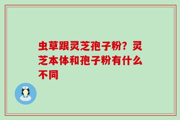虫草跟灵芝孢子粉?灵芝本体和孢子粉有什么不同 虫草跟灵芝孢子粉?灵芝本体和孢子粉有什么不同