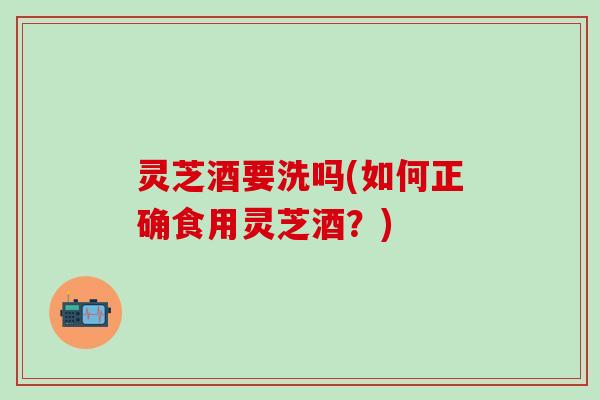 灵芝酒要洗吗(如何正确食用灵芝酒？)