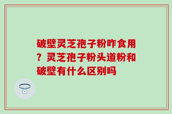 破壁灵芝孢子粉咋食用？灵芝孢子粉头道粉和破壁有什么区别吗