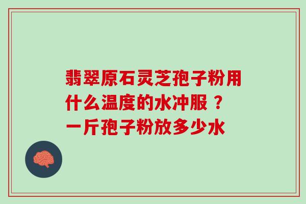 翡翠原石灵芝孢子粉用什么温度的水冲服 ？一斤孢子粉放多少水
