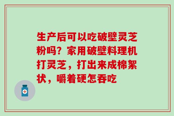 生产后可以吃破壁灵芝粉吗？家用破壁料理机打灵芝，打出来成棉絮状，嚼着硬怎吞吃