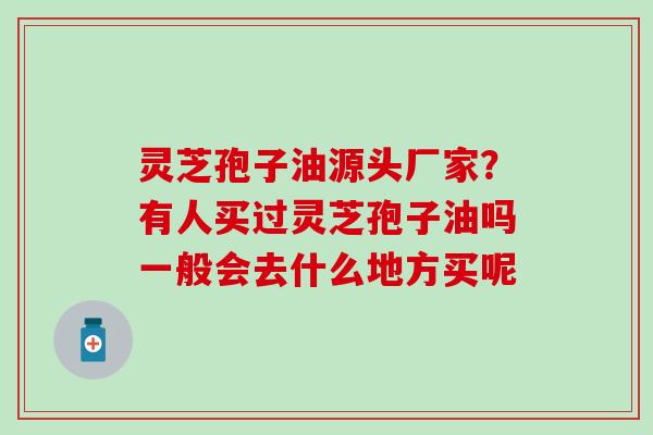 灵芝孢子油源头厂家？有人买过灵芝孢子油吗一般会去什么地方买呢