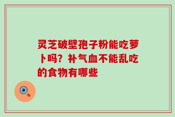 灵芝破壁孢子粉能吃萝卜吗？补气血不能乱吃的食物有哪些