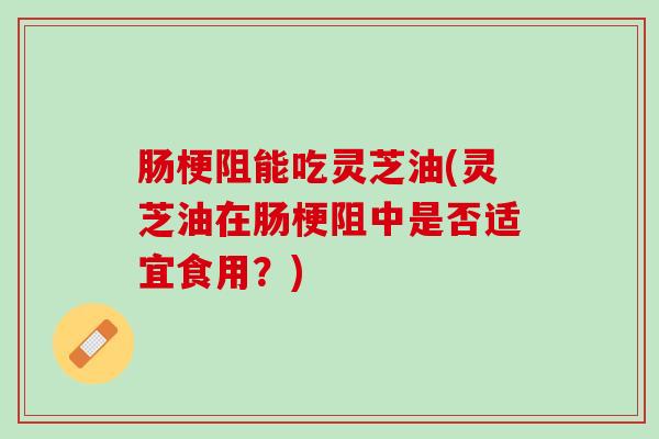 肠梗阻能吃灵芝油(灵芝油在肠梗阻中是否适宜食用？)