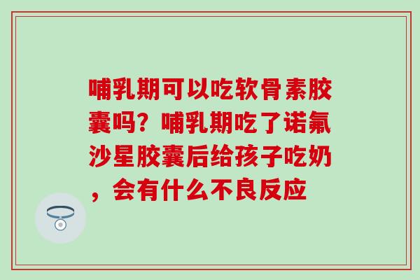 哺乳期可以吃软骨素胶囊吗？哺乳期吃了诺氟沙星胶囊后给孩子吃奶，会有什么不良反应