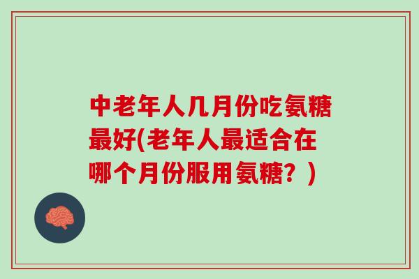 中老年人几月份吃氨糖最好(老年人最适合在哪个月份服用氨糖？)