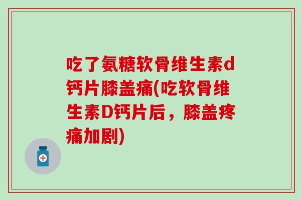 吃了氨糖软骨维生素d钙片膝盖痛(吃软骨维生素D钙片后，膝盖疼痛加剧)