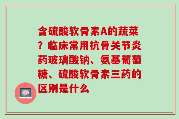 含硫酸软骨素A的蔬菜？临床常用抗骨关节炎药玻璃酸钠、氨基葡萄糖、硫酸软骨素三药的区别是什么