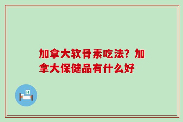 加拿大软骨素吃法？加拿大保健品有什么好