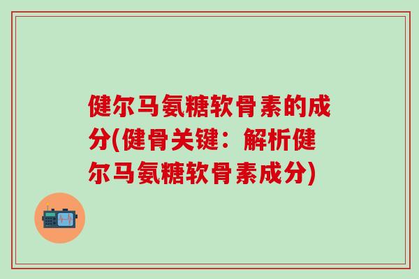 健尔马氨糖软骨素的成分(健骨关键：解析健尔马氨糖软骨素成分)