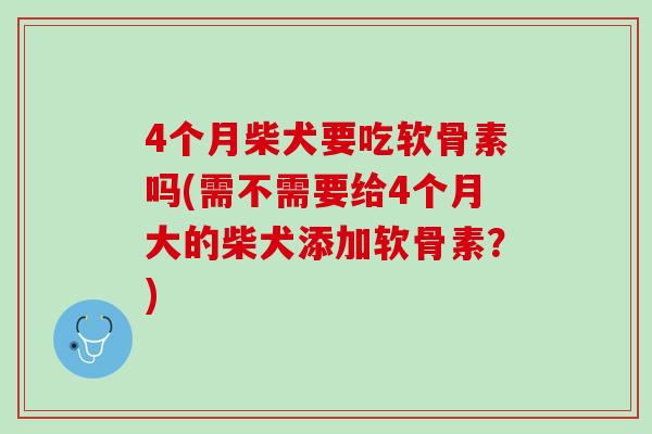 4个月柴犬要吃软骨素吗(需不需要给4个月大的柴犬添加软骨素？)