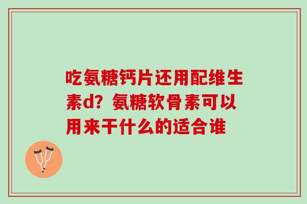 吃氨糖钙片还用配维生素d？氨糖软骨素可以用来干什么的适合谁