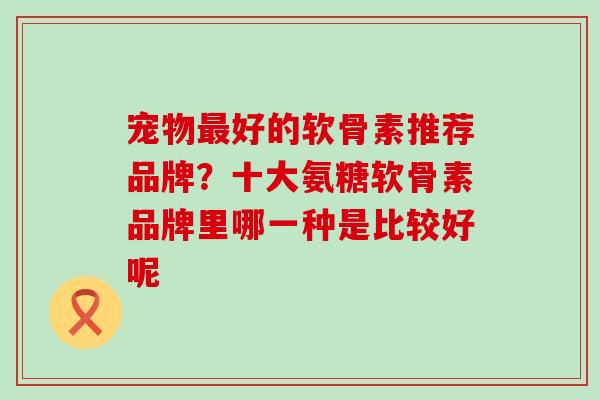 宠物最好的软骨素推荐品牌？十大氨糖软骨素品牌里哪一种是比较好呢