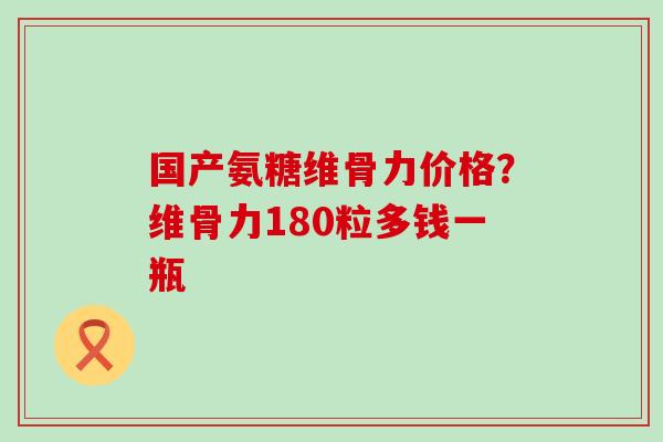 国产氨糖维骨力价格？维骨力180粒多钱一瓶