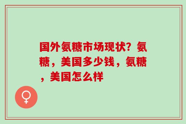 国外氨糖市场现状？氨糖，美国多少钱，氨糖，美国怎么样