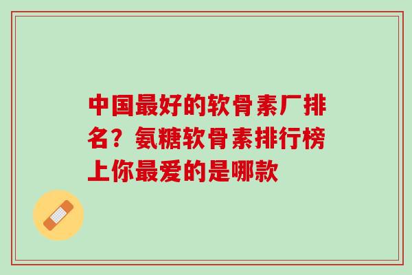 中国最好的软骨素厂排名？氨糖软骨素排行榜上你最爱的是哪款
