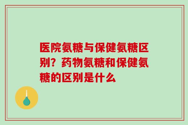 医院氨糖与保健氨糖区别？药物氨糖和保健氨糖的区别是什么