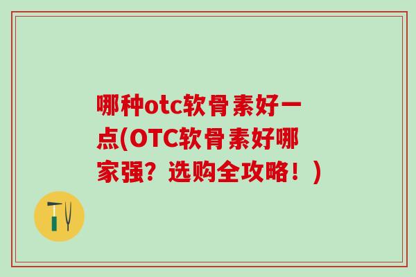 哪种otc软骨素好一点(OTC软骨素好哪家强？选购全攻略！)