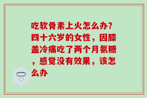 吃软骨素上火怎么办？四十六岁的女性，因膝盖冷痛吃了两个月氨糖，感觉没有效果，该怎么办