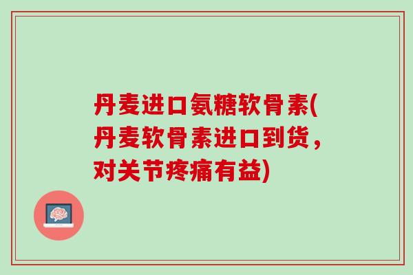丹麦进口氨糖软骨素(丹麦软骨素进口到货，对关节疼痛有益)