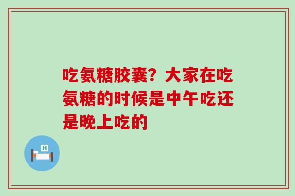 吃氨糖胶囊？大家在吃氨糖的时候是中午吃还是晚上吃的