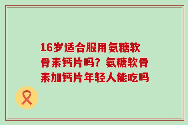 16岁适合服用氨糖软骨素钙片吗？氨糖软骨素加钙片年轻人能吃吗
