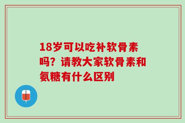 18岁可以吃补软骨素吗？请教大家软骨素和氨糖有什么区别