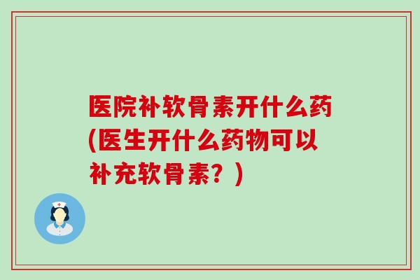医院补软骨素开什么药(医生开什么药物可以补充软骨素？)