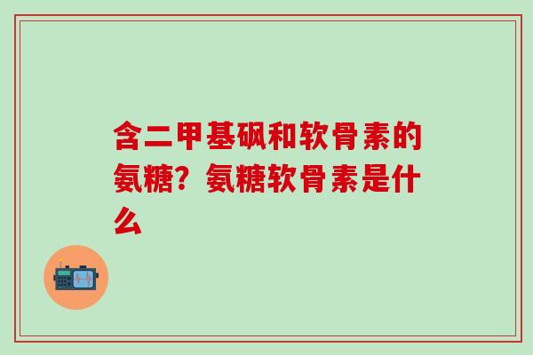 含二甲基砜和软骨素的氨糖？氨糖软骨素是什么