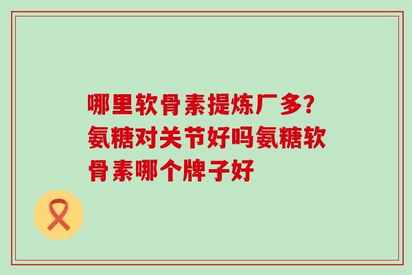 哪里软骨素提炼厂多？氨糖对关节好吗氨糖软骨素哪个牌子好